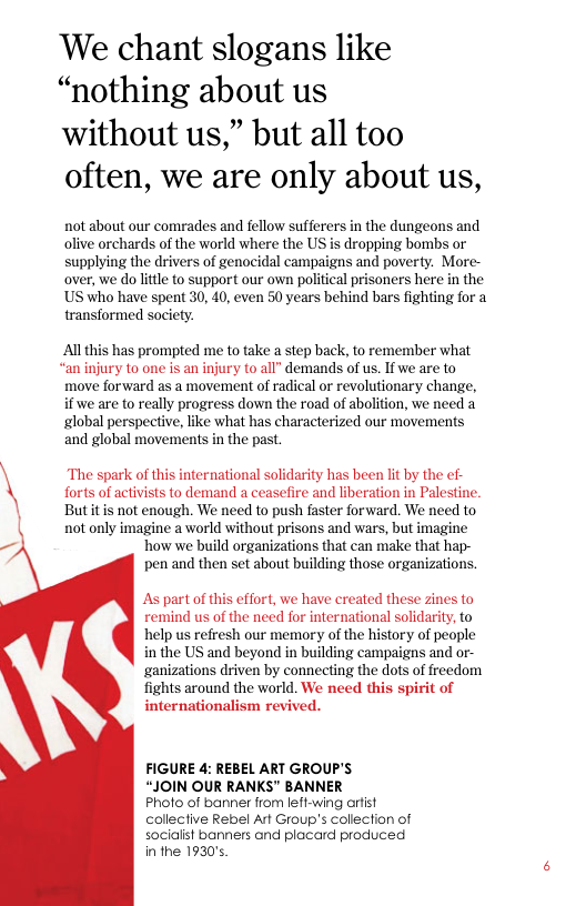 ‘We chant slogans like “nothing about us  without us,” but all too often, we are only about us,  not about our comrades and fellow sufferers in the dungeons and olive orchards of the world where the US is dropping bombs or supplying the drivers of genocidal campaigns and poverty. More- over, we do lttle to support our own political prisoners here in the US who have spent 30, 40, even 50 years behind bars fighting for a transformed society.  Al this has prompted me to take a step back, to remember what ‘an injury to one is an injury to all” demands of us. If we are to move forward as a movement of radical or revolutionary change, i we are to really progress down the road of abolition, we need a global perspective, like what has characterized our movements and global movements in the past.  forts of activists to demand a ceasefire and liberation in Palestine. But it is not enough. We need to push faster forward. We need to not only imagine a world without prisons and wars, but imagine how we build organizations that can make that hap- pen and then set about building those organizations.  \\ “The spark of this international solidarity has been lit by the ef-  As part of this effort, we have created these zines to remind us of the need for international solidarity, to help us refresh our memory of the history of people in the US and beyond in building campaigns and or- ganizations driven by connecting the dots of freedom fights around the world. We need this spirit of internationalism revived.  FIGURE 4: REBEL ART GROUP’S  “JOIN OUR RANKS” BANNER  Pholo of banner from left-wing arfist collective Rebel Art Group’s collection of socialist banners and placard produced in the 1930’s. 
